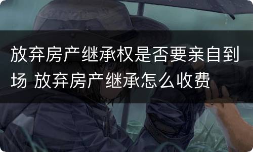 放弃房产继承权是否要亲自到场 放弃房产继承怎么收费