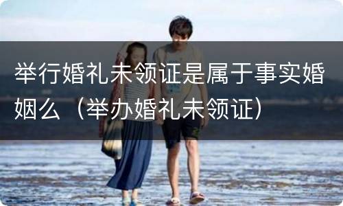 举行婚礼未领证是属于事实婚姻么（举办婚礼未领证）