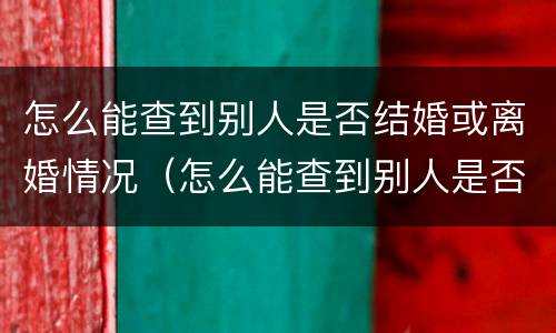 怎么能查到别人是否结婚或离婚情况（怎么能查到别人是否结婚或离婚情况呢）