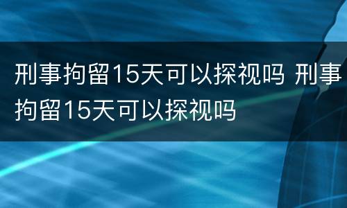 刑事拘留15天可以探视吗 刑事拘留15天可以探视吗