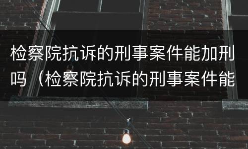 检察院抗诉的刑事案件能加刑吗（检察院抗诉的刑事案件能加刑吗知乎）