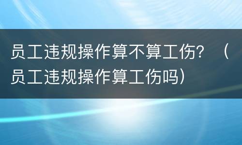 员工违规操作算不算工伤？（员工违规操作算工伤吗）