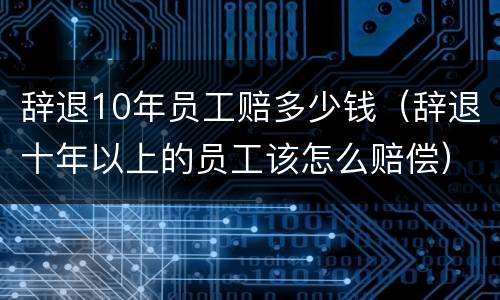 辞退10年员工赔多少钱（辞退十年以上的员工该怎么赔偿）