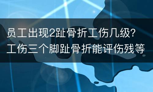 员工出现2趾骨折工伤几级？ 工伤三个脚趾骨折能评伤残等级