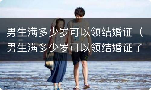 男生满多少岁可以领结婚证（男生满多少岁可以领结婚证了）