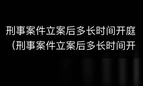 刑事案件立案后多长时间开庭（刑事案件立案后多长时间开庭呢）