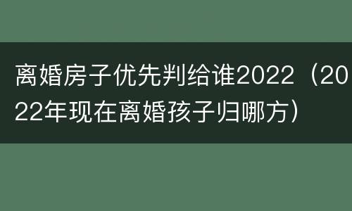 离婚房子优先判给谁2022（2022年现在离婚孩子归哪方）