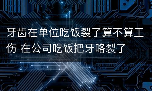 牙齿在单位吃饭裂了算不算工伤 在公司吃饭把牙咯裂了