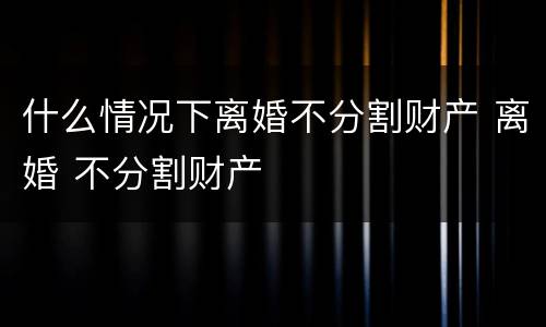 什么情况下离婚不分割财产 离婚 不分割财产