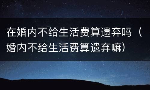 在婚内不给生活费算遗弃吗（婚内不给生活费算遗弃嘛）