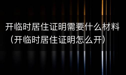 开临时居住证明需要什么材料（开临时居住证明怎么开）