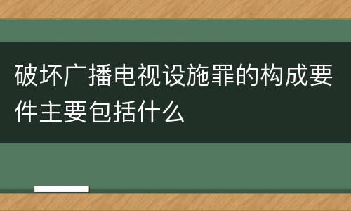 破坏广播电视设施罪的构成要件主要包括什么