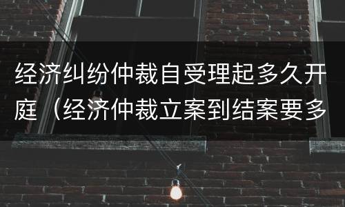 经济纠纷仲裁自受理起多久开庭（经济仲裁立案到结案要多久）