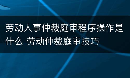 劳动人事仲裁庭审程序操作是什么 劳动仲裁庭审技巧