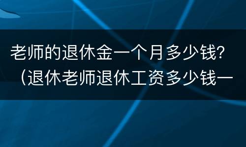 老师的退休金一个月多少钱？（退休老师退休工资多少钱一月）