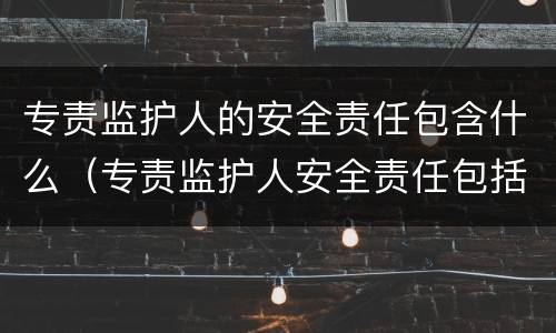 专责监护人的安全责任包含什么（专责监护人安全责任包括哪些）