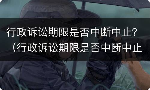 行政诉讼期限是否中断中止？（行政诉讼期限是否中断中止执行）