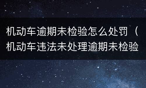 机动车逾期未检验怎么处罚（机动车违法未处理逾期未检验会造成什么后果）