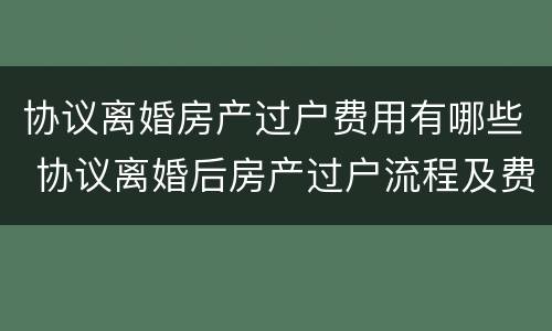 协议离婚房产过户费用有哪些 协议离婚后房产过户流程及费用