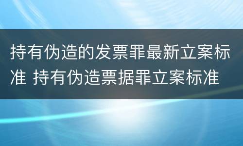 持有伪造的发票罪最新立案标准 持有伪造票据罪立案标准