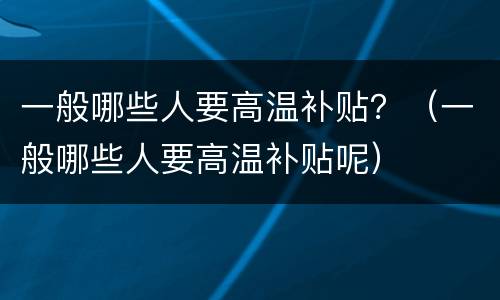 一般哪些人要高温补贴？（一般哪些人要高温补贴呢）