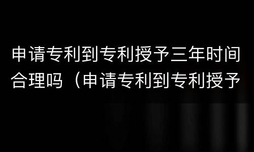 申请专利到专利授予三年时间合理吗（申请专利到专利授予三年时间合理吗）