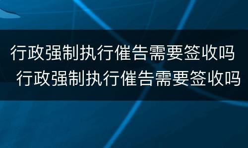 行政强制执行催告需要签收吗 行政强制执行催告需要签收吗怎么办