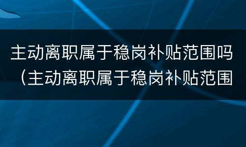 主动离职属于稳岗补贴范围吗（主动离职属于稳岗补贴范围吗怎么办）