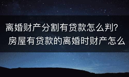 离婚财产分割有贷款怎么判？ 房屋有贷款的离婚时财产怎么分割