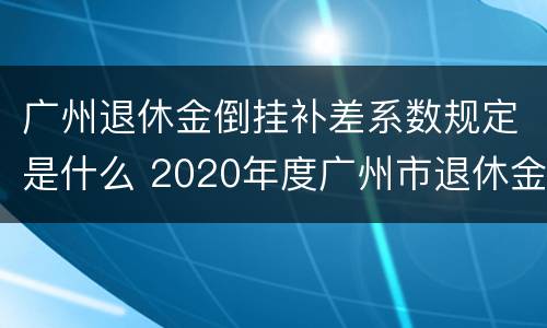 广州退休金倒挂补差系数规定是什么 2020年度广州市退休金倒挂补贴是否有规定