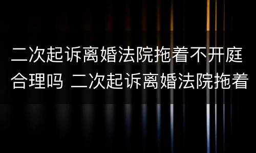 二次起诉离婚法院拖着不开庭合理吗 二次起诉离婚法院拖着不开庭合理吗知乎