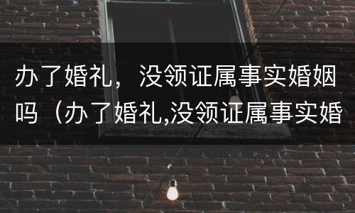 办了婚礼，没领证属事实婚姻吗（办了婚礼,没领证属事实婚姻吗为什么）