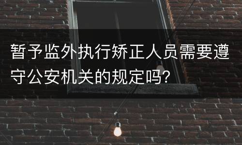 暂予监外执行矫正人员需要遵守公安机关的规定吗？