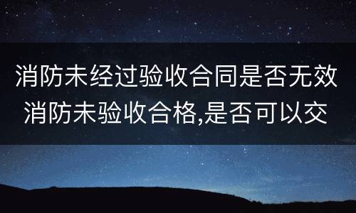 消防未经过验收合同是否无效 消防未验收合格,是否可以交付使用