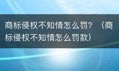 商标侵权不知情怎么罚？（商标侵权不知情怎么罚款）