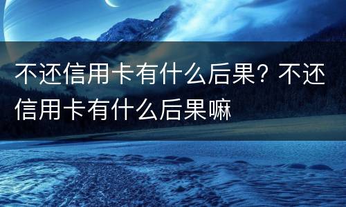 不还信用卡有什么后果? 不还信用卡有什么后果嘛