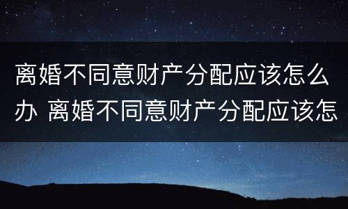 离婚不同意财产分配应该怎么办 离婚不同意财产分配应该怎么办手续