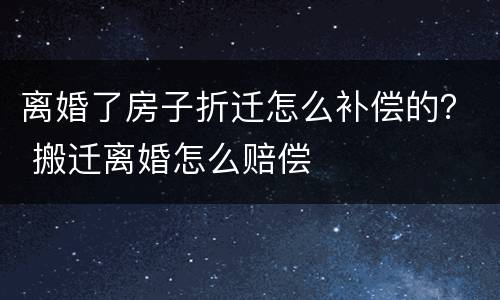 离婚了房子折迁怎么补偿的？ 搬迁离婚怎么赔偿