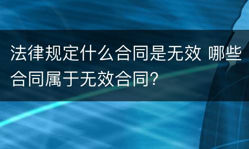 法律规定什么合同是无效 哪些合同属于无效合同?