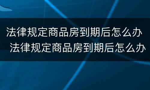 法律规定商品房到期后怎么办 法律规定商品房到期后怎么办手续