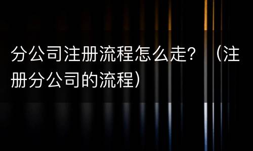 分公司注册流程怎么走？（注册分公司的流程）