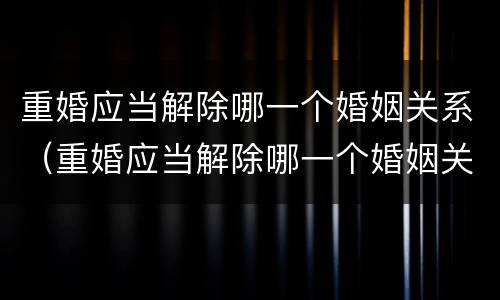 重婚应当解除哪一个婚姻关系（重婚应当解除哪一个婚姻关系才能离婚）