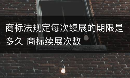 商标法规定每次续展的期限是多久 商标续展次数