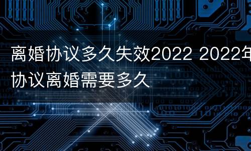 离婚协议多久失效2022 2022年协议离婚需要多久