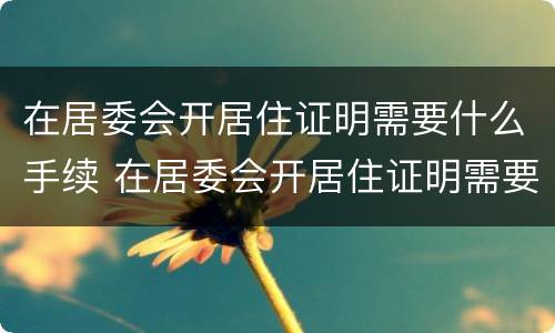 在居委会开居住证明需要什么手续 在居委会开居住证明需要什么手续和证件