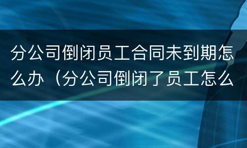 分公司倒闭员工合同未到期怎么办（分公司倒闭了员工怎么办）