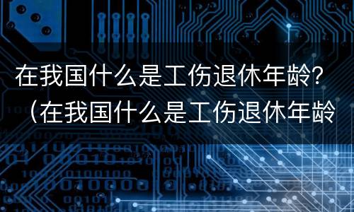 在我国什么是工伤退休年龄？（在我国什么是工伤退休年龄范围）