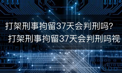 打架刑事拘留37天会判刑吗？ 打架刑事拘留37天会判刑吗视频