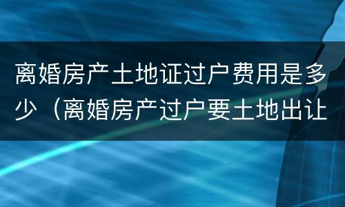 离婚房产土地证过户费用是多少（离婚房产过户要土地出让金吗）