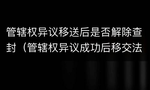 管辖权异议移送后是否解除查封（管辖权异议成功后移交法院要多久）